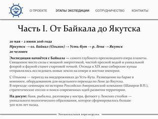 Часть I. От Байкала до Якутска
20 мая – 2 июня 2016 года
Иркутск → оз. Байкал (Ольхон) → Усть-Кут → р. Лена → Якутск
20 человек
Экспедиция начнётся с Байкала — самого глубокого пресноводного озера планеты.
Священное место силы с мощной энергетикой, чистой пресной водой и уникальной
флорой и фауной станет стартовой точкой. Отсюда в XIX веке сибирские купцы
отправлялись исследовать новые земли на севере и востоке империи.
С Ольхона — переезд на внедорожниках до Усть-Кута. Размещение на барже в
кемпинге, оборудованном для недельного перехода по Лене до Якутска.
В переходе: семинары по истории Российско-Американской компании (Шахеров В.П.),
стратегические сессии и поиск современных идей развития территории.
На досуге: баня, рыбалка, разговоры у костра, фотосет у Ленских столбов —
уникального геологического образования, которое сформировалось больше
500 млн лет назад.
Эмоциональная перезагрузка
О ПРОЕКТЕ ЭТАПЫ ЭКСПЕДИЦИИ КОНТАКТЫСОТРУДНИЧЕСТВО
 