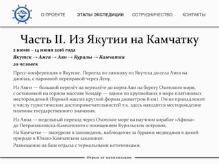 Часть II. Из Якутии на Камчатку
2 июня – 14 июня 2016 года
Якутск → Амга → Аян → Курилы → Камчатка
20 человек
Пресс-конференция в Якутске. Переезд по зимнику из Якутска до села Амга на
джипах, с паромной переправой через Лену.
Из Амги — большой перелёт на вертолёте до порта Аян на берегу Охотского моря,
с остановкой на горном массиве Кондёр — одном из крупнейших в мире платиновых
месторождений (Горный массив круглой формы диаметром 8 км). Он не принадлежит
к числу туристических достопримечательностей т.к. здесь находится месторождение
платины государственного значения.
Из Аяна — недельный переход через Охотское море на научном корабле «Афина»
до Петропавловска-Камчатского с посещением Курильских островов.
На Камчатке — экскурсия в заповедник, наблюдение за бурыми медведями в дикой
природе в Южно-Камчатском заказнике.
Размещение на базе отдыха с термальными источниками.
Отрыв от цивилизации
О ПРОЕКТЕ ЭТАПЫ ЭКСПЕДИЦИИ КОНТАКТЫСОТРУДНИЧЕСТВО
 
