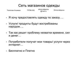 Сеть магазинов одежды
• Я хочу предоставлять одежду по заказу….
• Услуги/ продукты будут востребованы
народом…,
• Так как решит проблему нехватки времени, сил
и денег…
• Потребители получат мои товары/ услуги через
интернет…
• Бесплатно и Платно
Телепова Альмира ТППЖ-302
elmira.telepova
@mail.ru
Elmira.telepova