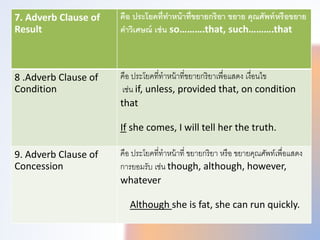 7. Adverb Clause of
Result
คือ ประโยคที่ทําหน้าที่ขยายกริยา ขยาย คุณศัพท์หรือขยาย
คําวิเศษณ์ เช่น so……….that, such……….that
8 .Adverb Clause of
Condition
คือ ประโยคที่ทำหน้ำที่ขยำยกริยำเพทื่อแสดง เงื่อนไข
เช่น if, unless, provided that, on condition
that
If she comes, I will tell her the truth.
9. Adverb Clause of
Concession
คือ ประโยคที่ทำหน้ำที่ ขยำยกริยำ หรือ ขยำยคุณศัพททเพทื่อแสดง
กำรยอมรับ เช่น though, although, however,
whatever
Although she is fat, she can run quickly.
 