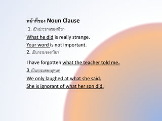 หน้าที่ของ Noun Clause
1. เป็นประธำนของกริยำ
What he did is really strange.
Your word is not important.
2. เป็นกรรมของกริยำ
I have forgotten what the teacher told me.
3. เป็นกรรมของบุพทบท
We only laughed at what she said.
She is ignorant of what her son did.
 