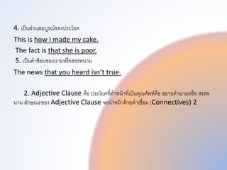 4. เป็นส่วนสมบูรณของประโยค
This is how I made my cake.
The fact is that she is poor.
5. เป็นคำซ้อนของนำมหรือสรรพทนำม
The news that you heard isn’t true.
2. Adjective Clause คือ ประโยคที่ทำหน้ำที่เป็นคุณศัพททคือ ขยำยคำนำมหรือ สรรพท
นำม ลักษณะของ Adjective Clause จะนำหน้ำด้วยคำเชื่อม (Connectives) 2
 