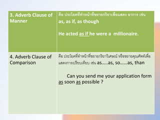 3. Adverb Clause of
Manner
คือ ประโยคที่ทําหน้าที่ขยายกริยาเพื่อแสดง อาการ เช่น
as, as if, as though
He acted as if he were a millionaire.
4. Adverb Clause of
Comparison
คือ ประโยคที่ทำหน้ำที่ขยำยกริยำวิเศษณ หรือขยำยคุณศัพททเพทื่อ
แสดงกำรเปรียบเทียบ เช่น as…..as, so……as, than
Can you send me your application form
as soon as possible ?
 