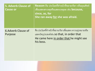 5. Adverb Clause of
Cause or
Reason คือ ประโยคที่ทําหน้าที่ขยายกริยา หรือคุณศัพท์
เพี่อแสดงสาเหตุหรือแสดงเหตุผล เช่น because,
since, as, for
She ran away for she was afraid.
6.Adverb Clause of
Purpose
คือ ประโยคที่ทำหน้ำที่ขยำยกริยำเพทื่อแสดง ควำมมุ่งหมำยหรือ
แสดงวัตถุประสงคเช่น so that, in order that
He came here in order that he might see
his boss.
 