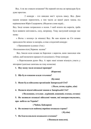 Вед. А як же ставали козаками? На перший погляд ця процедура була
дуже простою.
2 конкурс - хто швидше вип’є кухоль квасу. Вед. Дамо
нашим козакам перепочити, а тим часом до вашої уваги танець під
керівництвом Юрія Сидоровича. (Надаємо слово журі)...
Вед. Іноді козаки потрапляли в полон. І щоб втекти від ворогів, треба
було виявити кмітливість, силу, витримку. Тому наступний конкурс має
назву:
« Втеча з полону» (в мішках) Вед. Як нам відомо на Січ козаки
приходили без жінок та матерів, а отже слідуючий конкурс:
« Пришивання ґудзика» (1хв.)
Оголошення пісні„Червона калина”
Вед. Інколи коли козаки не боролися з ворогом, вони змагалися між
собою, щоб визначити кращого й сильнішого. Отже конкурс:
« Перетискання руки» Вед. А зараз наші козаки візьмуть участь у
вікторині (декілька запитань на тему козацтва)
1. Яку назву мали козацькі прапори?
(Корогви)
2. Що було ознакою влади гетьмана?
(Булава)
3. Якою була військова організація Запорозької Січі?
( Полк, сотня, курінь, кіш)
4. Назвати відомі військові звання в Запорізькій Січі?
( Полковник, гетьман , курінний, кошовий, отаман, сотник)
5. Як називали козацькі військові човни, які використовувались,
при набігах на Терцію?
( Чайки, Байдарки)
6. Як називається найпопулярніша козацька страва?
( Куліш)
7. Як благословляли козацького отамана?
( Посипали попелом).
 