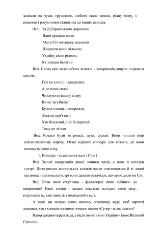 зазіхати на чуже, трудитися, любити свою землю, рідну мову, з
повагою і розумінням ставитися до інших народів.
Вед. За Дніпровськими дорогами
Наші прадіди жили
Мали Січ козацьку сильною
Цінували волю вільною
Україну свою рідною,
Як зіницю берегли
Вед. Слова про волелюбних козаків - запорожців линула широким
світом.
Гей ви хлопці - запорожці
А де ваша сила?
Чи свою козацьку славу
Ви не загубили?
Будем хлопці - запорожці,
Завжди пам'ятати
Хто безсилий, той безкрилий
Тому не літати.
Вед. Козаки були витривалі, дужі, сильні. Вони чинили опір
найзапеклішому ворогу. Отже перший конкурс для козаків, де вони
покажуть свою силу.
1. Конкурс - піднімання ваги (16 кг)
Вед. Звичаї запорожців дивні, вчинки хитрі, а мова й вигадки
гострі. Цією рисою запорозьких козаків часто пояснюються й ті дивні
прізвища і прізвиська котрі вони давали новачкам, що приходили на Січ.
Вед. Отож наше спортивно - фольклорне свято підійшло до
завершення? Наші хлопці - козаки показали сьогодні: свою силу,
витривалість, кмітливість і молодечий азарт.
А зараз ми надамо слово нашому почесному журі, щоб нарешті
дізнатися, хто з хлопців носитиме почесне звання «Супер - козак школи»!
Нагородження переможців, а після звучить гімн України « Боже Великий
Єдиний».
 
