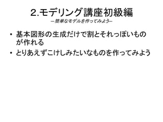 ２.モデリング講座初級編
―簡単なモデルを作ってみよう―
• 基本図形の生成だけで割とそれっぽいもの
が作れる
• とりあえずこけしみたいなものを作ってみよう
 