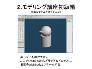 ２.モデリング講座初級編
―簡単なモデルを作ってみよう―
鼻っぽいものができる
ここでheadをbodyにドラッグ＆ドロップし、
名前をsdef:bodyとリネームする
 