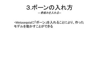 ３.ボーンの入れ方
―骨組みを入れる―
・Metaseqoiaに「ボーン」を入れることにより、作った
モデルを動かすことができる
 