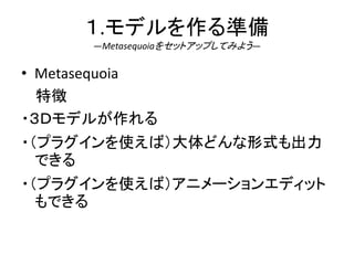 １.モデルを作る準備
―Metasequoiaをセットアップしてみよう―
• Metasequoia
特徴
・３Ｄモデルが作れる
・（プラグインを使えば）大体どんな形式も出力
できる
・（プラグインを使えば）アニメーションエディット
もできる
 