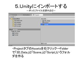 ５.Ｕｎｉｔｙにインポートする
―作ったファイルを読み込む―
・ProjectタブのAssetsを右クリック→Folder
で「3D_Data」と「Scene」と「Script」いうフォル
ダを作る
 