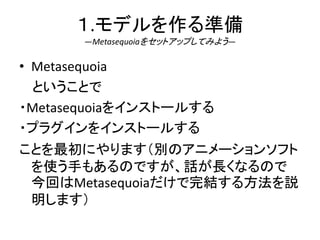 １.モデルを作る準備
―Metasequoiaをセットアップしてみよう―
• Metasequoia
ということで
・Metasequoiaをインストールする
・プラグインをインストールする
ことを最初にやります（別のアニメーションソフト
を使う手もあるのですが、話が長くなるので
今回はMetasequoiaだけで完結する方法を説
明します）
 