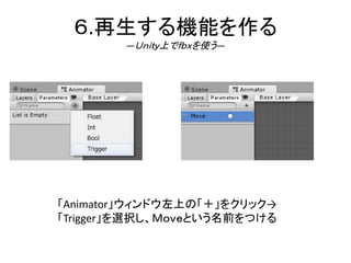 ６.再生する機能を作る
―Ｕｎｉｔｙ上でｆｂｘを使う―
「Animator」ウィンドウ左上の「＋」をクリック→
「Trigger」を選択し、Ｍｏｖｅという名前をつける
 
