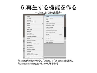 ６.再生する機能を作る
―Ｕｎｉｔｙ上でｆｂｘを使う―
「Script」内で右クリックし「Create」→「C# Script」を選択し
「MoveController」というスクリプトを作る
 