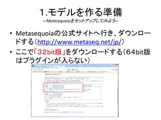 １.モデルを作る準備
―Metasequoiaをセットアップしてみよう―
• Metasequoiaの公式サイトへ行き、ダウンロー
ドする（http://www.metaseq.net/jp/）
• ここで「３２bit版」をダウンロードする（６４bit版
はプラグインが入らない）
 