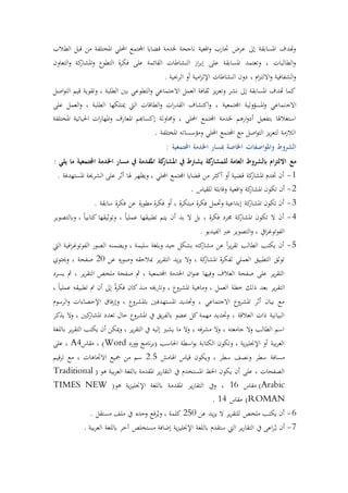 ‫قبل‬ ‫من‬ ‫املختلفة‬ ‫احمللي‬ ‫اجملتمع‬ ‫قضايا‬ ‫خلدمة‬ ‫ناجحة‬ ‫اقعية‬‫و‬ ‫جتارب‬ ‫عرض‬ ‫إىل‬ ‫املسابقة‬ ‫هتدف‬‫و‬‫الطالب‬
‫التعاون‬‫و‬ ‫كة‬‫املشار‬‫و‬ ‫التطوع‬ ‫ة‬‫ر‬‫فك‬ ‫على‬ ‫القائمة‬ ‫التشاطات‬ ‫از‬‫ر‬‫إب‬ ‫على‬ ‫املسابقة‬ ‫وتعتمد‬ ، ‫الطالبات‬‫و‬
. ‫الرحبية‬ ‫أو‬ ‫امية‬‫ز‬‫اإلل‬ ‫التشاطات‬ ‫دون‬ ، ‫ام‬‫ز‬‫االلت‬‫و‬ ‫الشفافية‬‫و‬
‫اصل‬‫و‬‫الت‬ ‫قيم‬ ‫وتقوية‬ ، ‫الطلبة‬ ‫بني‬ ‫التطوعي‬‫و‬ ‫االجتماعي‬ ‫العمل‬ ‫ثقافة‬ ‫يز‬‫ز‬‫وتع‬ ‫نشر‬ ‫إىل‬ ‫املسابقة‬ ‫هتدف‬ ‫كما‬
‫االج‬‫على‬ ‫العمل‬‫و‬ ، ‫الطلبة‬ ‫ميتلكها‬ ‫اليت‬ ‫الطاقات‬‫و‬ ‫ات‬‫ر‬‫القد‬ ‫اكتشاف‬‫و‬ ، ‫اجملتمعية‬ ‫املسؤولية‬‫و‬ ‫تماعي‬
‫املختلفة‬ ‫اقحياتية‬ ‫ات‬‫ر‬‫املها‬‫و‬ ‫املعارف‬ ‫إكساهبم‬ ‫وحماولة‬ ، ‫احمللي‬ ‫اجملتمع‬ ‫خلدمة‬ ‫ارهم‬‫و‬‫أد‬ ‫بتفعيل‬ ‫استغالهلا‬
. ‫املختلفة‬ ‫ومؤسساته‬ ‫احمللي‬ ‫اجملتمع‬ ‫مع‬ ‫اصل‬‫و‬‫الت‬ ‫يز‬‫ز‬‫لتع‬ ‫الالزمة‬
‫و‬ ‫الشروط‬: ‫اجملتمعية‬ ‫اخلدمة‬ ‫مبسار‬ ‫اخلاصة‬ ‫اصفات‬‫و‬‫امل‬
‫مع‬: ‫يلي‬ ‫ما‬ ‫اجملتمعية‬ ‫اخلدمة‬ ‫مسار‬ ‫يف‬ ‫املقدمة‬ ‫كة‬‫املشار‬ ‫يف‬ ‫يشرتط‬ ‫كة‬‫للمشار‬ ‫العامة‬ ‫بالشروط‬ ‫ام‬‫ز‬‫االلت‬
1-. ‫املستهدفة‬ ‫الشرحية‬ ‫على‬ ‫أثر‬ ‫هلا‬ ‫ويظهر‬ ، ‫احمللي‬ ‫اجملتمع‬ ‫قضايا‬ ‫من‬ ‫أكثر‬ ‫أو‬ ‫قضية‬ ‫كة‬‫املشار‬ ‫ختدم‬ ‫أن‬
2-‫و‬ ‫كة‬‫املشار‬ ‫تكون‬ ‫أن‬. ‫للقياس‬ ‫وقابلة‬ ‫اقعية‬
3-. ‫سابقة‬ ‫ة‬‫ر‬‫فك‬ ‫عن‬ ‫ة‬‫ر‬‫مطو‬ ‫ة‬‫ر‬‫فك‬ ‫أو‬ ، ‫ة‬‫ر‬‫مبتك‬ ‫ة‬‫ر‬‫فك‬ ‫وحتمل‬ ‫إبداعية‬ ‫كة‬‫املشار‬ ‫تكون‬ ‫أن‬
4-‫وبالتصوير‬ ، ً‫ا‬‫كتابي‬ ‫وتوثيقها‬ ، ً‫ا‬‫عملي‬ ‫تطبيقها‬ ‫يتم‬ ‫أن‬ ‫بد‬ ‫ال‬ ‫بل‬ ، ‫ة‬‫ر‬‫فك‬ ‫جمرد‬ ‫كة‬‫املشار‬ ‫تكون‬ ‫ال‬ ‫أن‬
. ‫الفيديو‬ ‫عرب‬ ‫التصوير‬‫و‬ ، ‫ايف‬‫ر‬‫الفوتوغ‬
5-‫ي‬‫ر‬‫تق‬ ‫الطالب‬ ‫يكتب‬ ‫أن‬‫اليت‬ ‫افية‬‫ر‬‫الفوتوغ‬ ‫الصور‬ ‫ويضمته‬ ، ‫سليمة‬ ‫وبلغة‬ ‫جيد‬ ‫بشكل‬ ‫كته‬‫مشار‬ ‫عن‬ ً‫ا‬‫ر‬
‫عن‬ ‫ه‬‫ر‬‫وصو‬ ‫مبالحقه‬ ‫ير‬‫ر‬‫التق‬ ‫يد‬‫ز‬‫ي‬ ‫وال‬ ، ‫كة‬‫املشار‬ ‫ة‬‫ر‬‫لفك‬ ‫العملي‬ ‫التطبيق‬ ‫توثق‬21‫وحيتوي‬ ، ‫صفحة‬
‫يسرد‬ ‫مث‬ ، ‫ير‬‫ر‬‫التق‬ ‫ملخ‬ ‫صفحة‬ ‫مث‬ ، ‫اجملتمعية‬ ‫اخلدمة‬ ‫ان‬‫و‬‫عت‬ ‫وفيها‬ ‫الغالف‬ ‫صفحة‬ ‫على‬ ‫ير‬‫ر‬‫التق‬
‫ذ‬ ‫بعد‬ ‫ير‬‫ر‬‫التق‬، ً‫ا‬‫عملي‬ ‫تطبيقه‬ ‫مت‬ ‫أن‬ ‫إىل‬ ً‫ة‬‫ر‬‫فك‬ ‫كان‬ ‫متذ‬ ‫وتارخيه‬ ، ‫املشروع‬ ‫وماهية‬ ، ‫العمل‬ ‫رطة‬ ‫لك‬
‫الرسوم‬‫و‬ ‫اإلحصاءات‬ ‫فا‬‫ر‬‫وإ‬ ، ‫باملشروع‬ ‫املستهدفني‬ ‫وحتديد‬ ، ‫االجتماعي‬ ‫املشروع‬ ‫أثر‬ ‫بيان‬ ‫مع‬
‫يذكر‬ ‫وال‬ ، ‫كني‬‫املشار‬ ‫تعدد‬ ‫حال‬ ‫املشروع‬ ‫يف‬ ‫يق‬‫ر‬‫بالف‬ ‫عضو‬ ‫كل‬ ‫مهمة‬ ‫وحتديد‬ ، ‫العالقة‬ ‫ذات‬ ‫البيانية‬
‫باللغة‬ ‫ير‬‫ر‬‫التق‬ ‫يكتب‬ ‫أن‬ ‫ميكن‬‫و‬ ، ‫ير‬‫ر‬‫التق‬ ‫يف‬ ‫إليه‬ ‫يشري‬ ‫ما‬ ‫وال‬ ، ‫فه‬‫ر‬‫مش‬ ‫وال‬ ، ‫جامعته‬ ‫وال‬ ‫الطالب‬ ‫اسم‬
‫وورد‬ ‫نامج‬‫ر‬‫(ب‬ ‫اقحاسب‬ ‫اسطة‬‫و‬‫ب‬ ‫الكتابة‬ ‫وتكون‬ ، ‫ية‬‫ز‬‫اإلجنلي‬ ‫أو‬ ‫بية‬‫ر‬‫الع‬Word‫مقاس‬ ، )A4‫على‬ ،
‫اهلامش‬ ‫قياس‬ ‫ويكون‬ ، ‫سطر‬ ‫ونصف‬ ‫سطر‬ ‫مسافة‬2.5‫قيم‬‫ر‬‫ت‬ ‫مع‬ ، ‫االجتاهات‬ ‫مجيع‬ ‫من‬ ‫سم‬
‫هو‬ ‫بية‬‫ر‬‫الع‬ ‫باللغة‬ ‫املقدمة‬ ‫ير‬‫ر‬‫التقا‬ ‫يف‬ ‫املستخدم‬ ‫اخلط‬ ‫يكون‬ ‫أن‬ ‫على‬ ، ‫الصفحات‬(Traditional
Arabic)‫مقاس‬16(‫هو‬ ‫ية‬‫ز‬‫اإلجنلي‬ ‫باللغة‬ ‫املقدمة‬ ‫ير‬‫ر‬‫التقا‬ ‫ويف‬ ،TIMES NEW
ROMAN‫مقاس‬ )14.
6-‫عن‬ ‫يد‬‫ز‬‫ي‬ ‫ال‬ ‫ير‬‫ر‬‫للتق‬ ‫ملخ‬ ‫يكتب‬ ‫أن‬251. ‫مستقل‬ ‫ملف‬ ‫يف‬ ‫وحده‬ ‫فع‬‫ر‬ُ‫وي‬ ، ‫كلمة‬
7-ُ‫ي‬ ‫أن‬. ‫بية‬‫ر‬‫الع‬ ‫باللغة‬ ‫آرر‬ ‫مستخل‬ ‫إضافة‬ ‫ية‬‫ز‬‫اإلجنلي‬ ‫باللغة‬ ‫ستقدم‬ ‫اليت‬ ‫ير‬‫ر‬‫التقا‬ ‫يف‬ ‫اعى‬‫ر‬
 