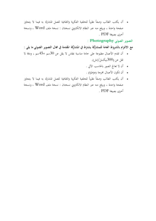 ‫يتجاوز‬ ‫ال‬ ‫فيما‬ ‫به‬ ‫املشارك‬ ‫للعمل‬ ‫الثقافية‬‫و‬ ‫ية‬‫ر‬‫الفك‬ ‫للخلفية‬ ً‫ا‬‫ي‬‫ر‬‫نظ‬ ً‫ا‬‫وصف‬ ‫الطالب‬ ‫يكتب‬ ‫أن‬
‫ملف‬ ‫نسخة‬ : ‫نسختان‬ ‫االلكرتوين‬ ‫التظام‬ ‫عرب‬ ‫مته‬ ‫فع‬‫ر‬‫وي‬ ، ‫احدة‬‫و‬ ‫صفحة‬Word‫ونسخة‬ ،
‫بصيغة‬ ‫أررى‬PDF.
‫الض‬ ‫التصوير‬‫وئي‬Photography:
‫مع‬: ‫يلي‬ ‫ما‬ ‫الضوئي‬ ‫التصوير‬ ‫جمال‬ ‫يف‬ ‫املقدمة‬ ‫كة‬‫املشار‬ ‫يف‬ ‫يشرتط‬ ‫كة‬‫للمشار‬ ‫العامة‬ ‫بالشروط‬ ‫ام‬‫ز‬‫االلت‬
‫عن‬ ‫يقل‬ ‫ال‬ ‫مبقاس‬ ‫متاسبة‬ ‫رامة‬ ‫على‬ ‫مطبوعة‬ ‫األعمال‬ ‫تقدم‬ ‫أن‬31‫سم‬×45‫ال‬ ‫ودقة‬ ، ‫سم‬
( ‫عن‬ ‫تقل‬311.)‫بيكسل/إنش‬
. ‫اآليل‬ ‫باقحاسب‬ ‫الصور‬ ‫تعاجل‬ ‫ال‬ ‫أن‬
‫تكون‬ ‫أن‬. )‫ة‬‫ر‬‫(مؤط‬ ‫خمرجة‬ ‫األعمال‬
‫يتجاوز‬ ‫ال‬ ‫فيما‬ ‫به‬ ‫املشارك‬ ‫للعمل‬ ‫الثقافية‬‫و‬ ‫ية‬‫ر‬‫الفك‬ ‫للخلفية‬ ً‫ا‬‫ي‬‫ر‬‫نظ‬ ً‫ا‬‫وصف‬ ‫الطالب‬ ‫يكتب‬ ‫أن‬
‫ملف‬ ‫نسخة‬ : ‫نسختان‬ ‫االلكرتوين‬ ‫التظام‬ ‫عرب‬ ‫مته‬ ‫فع‬‫ر‬‫وي‬ ، ‫احدة‬‫و‬ ‫صفحة‬Word‫ونسخة‬ ،
‫بصيغة‬ ‫أررى‬PDF.
 