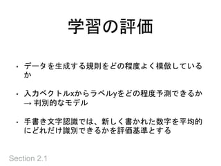 学習の評価
• データを生成する規則をどの程度よく模倣している
か
• 入力ベクトルxからラベルyをどの程度予測できるか
→ 判別的なモデル
• 手書き文字認識では、新しく書かれた数字を平均的
にどれだけ識別できるかを評価基準とする
Section 2.1
 