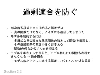 過剰適合を防ぐ
Section 2.2
• 10次の多項式で当てはめると誤差ゼロ
• 真の関数だけでなく、ノイズにも適合してしまった
• モデルを制約するには
• 多項式などの独立な基底関数の和として関数fを表現し、
その基底関数の数を小さくおさえる
• 関数fの何らかのノルムを抑える
• モデルを小さくしすぎると、モデル化したい関数も表現で
きなくなる → 過少適合
• モデルの小ささに由来する誤差 → バイアス or 近似誤差
 