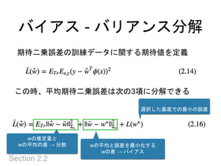 バイアス - バリアンス分解
Section 2.2
期待二乗誤差の訓練データに関する期待値を定義
この時、平均期待二乗誤差は次の3項に分解できる
wの推定量と
wの平均の差 → 分散 wの平均と誤差を最小化する
wの差 → バイアス
選択した基底での最小の誤差
 