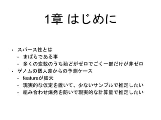 1章 はじめに
• スパース性とは
• まばらである事
• 多くの変数のうち殆どがゼロでごく一部だけが非ゼロ
• ゲノムの個人差からの予測ケース
• featureが膨大
• 現実的な仮定を置いて、少ないサンプルで推定したい
• 組み合わせ爆発を防いで現実的な計算量で推定したい
 