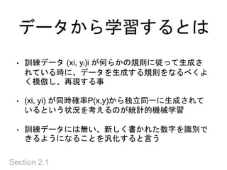 データから学習するとは
• 訓練データ (xi, yi)i が何らかの規則に従って生成さ
れている時に、データを生成する規則をなるべくよ
く模倣し、再現する事
• (xi, yi) が同時確率P(x,y)から独立同一に生成されて
いるという状況を考えるのが統計的機械学習
• 訓練データには無い、新しく書かれた数字を識別で
きるようになることを汎化すると言う
Section 2.1
 
