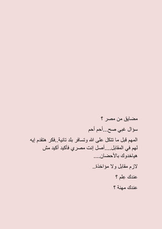 ‫؟‬ ‫مصر‬ ‫من‬ ‫مضاٌق‬
‫أحم‬ ‫صح...أحم‬ ً‫غب‬ ‫سؤال‬
‫إٌه‬ ‫هتقدم‬ ‫تانٌة..فكر‬ ‫بلد‬ ‫وتسافر‬ ‫هللا‬ ‫على‬ ‫تتكل‬ ‫ما‬ ‫قبل‬ ‫المهم‬
‫مش‬ ‫أكٌد‬ ‫فأكٌد‬ ‫مصري‬ ‫إنت‬ ‫المقابل....أصل‬ ً‫ف‬ ‫لهم‬
....‫باألحضان‬ ‫هٌاخدوك‬
..‫مؤاخذة‬ ‫وال‬ ‫مقابل‬ ‫الزم‬
‫عندك‬‫؟‬ ‫لم‬ِ‫ع‬
‫؟‬ ‫مهنة‬ ‫عندك‬
 