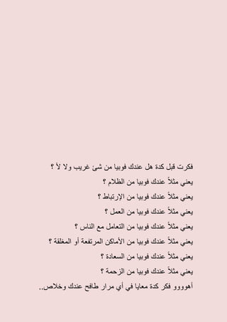 ‫م‬ ‫فوبٌا‬ ‫عندك‬ ‫هل‬ ‫كدة‬ ‫قبل‬ ‫فكرت‬‫ن‬‫؟‬ ‫أل‬ ‫وال‬ ‫غرٌب‬ ‫شئ‬
‫؟‬ ‫الظالم‬ ‫من‬ ‫فوبٌا‬ ‫عندك‬ ً‫ال‬‫مث‬ ً‫ٌعن‬
‫من‬ ‫فوبٌا‬ ‫عندك‬ ً‫ال‬‫مث‬ ً‫ٌعن‬‫؟‬ ‫اإلرتباط‬
‫؟‬ ‫العمل‬ ‫من‬ ‫فوبٌا‬ ‫عندك‬ ً‫ال‬‫مث‬ ً‫ٌعن‬
‫؟‬ ‫الناس‬ ‫مع‬ ‫التعامل‬ ‫من‬ ‫فوبٌا‬ ‫عندك‬ ً‫ال‬‫مث‬ ً‫ٌعن‬
‫من‬ ‫فوبٌا‬ ‫عندك‬ ً‫ال‬‫مث‬ ً‫ٌعن‬‫؟‬ ‫المغلقة‬ ‫أو‬ ‫المرتفعة‬ ‫األماكن‬
‫؟‬ ‫السعادة‬ ‫من‬ ‫فوبٌا‬ ‫عندك‬ ً‫ال‬‫مث‬ ً‫ٌعن‬
‫من‬ ‫فوبٌا‬ ‫عندك‬ ً‫ال‬‫مث‬ ً‫ٌعن‬‫؟‬ ‫الزحمة‬
‫وخالص‬ ‫عندك‬ ‫طافح‬ ‫مرار‬ ‫أي‬ ً‫ف‬ ‫معاٌا‬ ‫كدة‬ ‫فكر‬ ‫أهوووو‬..
 