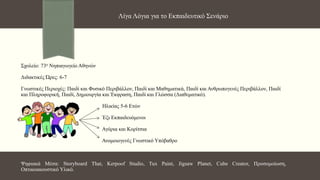 Σχολείο: 73ο Νηπιαγωγείο Αθηνών
Διδακτικές Ώρες: 6-7
Γνωστικές Περιοχές: Παιδί και Φυσικό Περιβάλλον, Παιδί και Μαθηματικά, Παιδί και Ανθρωπογενές Περιβάλλον, Παιδί
και Πληροφορική, Παιδί, Δημιουργία και Έκφραση, Παιδί και Γλώσσα (Διαθεματικό).
Ηλικίας 5-6 Ετών
Έξι Εκπαιδευόμενοι
Αγόρια και Κορίτσια
Ανομοιογενές Γνωστικό Υπόβαθρο
Ψηφιακά Μέσα: Storyboard That, Kerpoof Studio, Tux Paint, Jigsaw Planet, Cube Creator, Προσομοίωση,
Οπτικοακουστικό Υλικό.
Λίγα Λόγια για το Εκπαιδευτικό Σενάριο
 