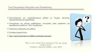 Γιατί Επιτραπέζια Παιχνίδια στην Εκπαίδευση;
 Αποτελεσματική και νοηματοδοτούμενη μάθηση με στοιχεία φαντασίας,
δημιουργικότητας και ευχαρίστησης
 Αντιμετώπιση και επίλυση προβλημάτων, συνεργασία, λήψη αποφάσεων και
πρωτοβουλιών, μαθαίνουν “πώς” να μαθαίνουν
 Απόκτηση ανεξαρτησίας στη μάθηση
 Ελεύθερη έκφραση ιδεών
 Άρα, ενεργή εμπλοκή και εκ βάθους απόκτηση εμπειριών
“Play is not a break from learning-it’s the way young
children learn”.
(Children’s Advocate Bulletin, June 2007)
 