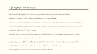 Βιβλιογραφία και Αναφορές
Binns, B., Swan, M., & Gillespie, J. (χ.η.). Design a Board Game. Teacher’s Guide. Shell Centre for Mathematical Education.
Brathwaite, B., & Schreiber, I. (2009). Challenges for Game Designers. USA: Course Technology.
Ελληνική Πύλη Παιδείας (2005). E-γεωγραφία. Ανακτήθηκε 5/11/2013, από τη διεύθυνση http://geogr.eduportal.gr/askhseis/epoxes2/epoxes_a_ta.htm
Fullerton, T., Swain, C., & Hoffman, S. S. (2008). Game Design Workshop. A Playcentric Approach to Creating Innovative Games. USA: Elsevier Inc.
Institute of Play (χ.η.). Design Pack, Games & Learning.
Moursund, D. (2006). Introduction to Using Games in Education: A Guide for Teachers and Parents. College of Education, University of Oregon.
Rouse, R. III (2005). Game Design Theory and Practice (2nd ed.).
Salen, K. & Zimmerman, E. (2004). Rules of Play - Game Design Fundamentals. Massachusetts Institute of Technology. Cambridge: The MIT Press.
Schell, J. (2008). The Art of Game Design. A Book of Lenses. Carnegie Mellon University. USA: Elsevier Inc.
Schreiber, I. (χ.η.). Game Design Concepts: An Experiment in Game Design and Teaching.
 