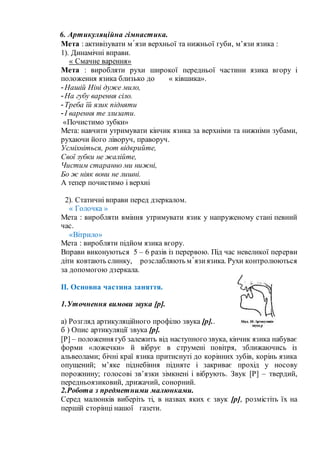 6. Артикуляційна гімнастика.
Мета : активізувати м᾽язи верхньої та нижньої губи, м’язи язика :
1). Динамічні вправи.
« Смачне варення»
Мета : виробляти рухи широкої передньої частини язика вгору і
положення язика близько до « ківшика».
-Нашій Ніні дуже мило,
-На губу варення сіло.
-Треба їй язик підняти
-І варення те злизати.
«Почистимо зубки»
Мета: навчити утримувати кінчик язика за верхніми та нижніми зубами,
рухаючи його ліворуч, праворуч.
Усміхніться, рот відкрийте,
Свої зубки не жалійте,
Чистим старанно ми нижні,
Бо ж ніяк вони не лишні.
А тепер почистимо і верхні
2). Статичні вправи перед дзеркалом.
« Голочка »
Мета : виробляти вміння утримувати язик у напруженому стані певний
час.
«Вітрило»
Мета : виробляти підйом язика вгору.
Вправи виконуються 5 – 6 разів із перервою. Під час невеликої перерви
діти ковтають слинку, розслабляють м᾽язиязика. Рухи контролюються
за допомогою дзеркала.
ІІ. Основна частина заняття.
1.Уточнення вимови звука [р].
а) Розгляд артикуляційного профілю звука [р]..
б ) Опис артикуляції звука [р].
[Р] – положення губ залежить від наступного звука, кінчик язика набуває
форми «ложечки» й вібрує в струмені повітря, зближаючись із
альвеолами; бічні краї язика притиснуті до корінних зубів, корінь язика
опущений; м’яке піднебіння підняте і закриває прохід у носову
порожнину; голосові зв’язки зімкнені і вібрують. Звук [Р] – твердий,
передньоязиковий, дрижачий, сонорний.
2.Робота з предметними малюнками.
Серед малюнків виберіть ті, в назвах яких є звук [р], розмістіть їх на
першій сторінці нашої газети.
 