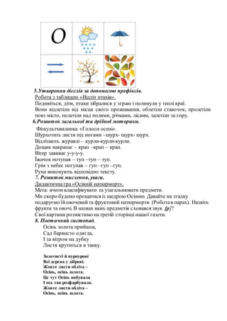 5.Утворення дієслів за допомогою префіксів.
Робота з таблицею «Відліт птахів».
Подивіться, діти, птахи зібралися у зграю і полинули у теплі краї.
Вони відлетіли від місця свого проживання, облетіли ставочок, пролетіли
повз місто, полетіли над полями, річками, лісами, залетіли за гору.
6.Розвиток загальної та дрібної моторики.
Фізкультхвилинка «Голоси осені».
Шурхотить листя під ногами –шурх- шурх- шурх.
Відлітають журавлі – курли-курли-курли.
Дощик накрапає – крап –крап – крап.
Вітер завиває у-у-у-у.
Їжачок потупав – туп –туп – туп.
Грім з небес погупав – гуп –гуп –гуп.
Рухи виконують відповідно тексту.
7. Розвиток мислення, уваги.
Дидактична гра «Осінній натюрморт».
Мета: вчити класифікувати та узагальнювати предмети.
Ми скоро будемо прощатися із щедрою Осінню. Давайте на згадку
подаруємо їйовочевийта фруктовий натюрморти (Роботав парах). Назвіть
фрукти та овочі. В назвах яких предметів сховався звук [р]?
Свої картини розмістимо на третій сторінці нашої газети.
8. Поетичний листопад.
Осінь золота прийшла,
Сад барвисто одягла,
І за вітром на дубку
Листя крутиться в танку.
Золотисті й пурпурові
Всі дерева у діброві.
Жовте листя обліта –
Осінь, осінь золота.
Це тут Осінь побувала
І ось так розфарбувала.
Жовте листя обліта –
Осінь, осінь золота.
 