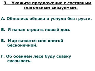 3. Укажите предложение с составным
глагольным сказуемым.
А. Обнялись облака и уснули без грусти.
Б. Я начал строить новый дом.
В. Мир кажется мне книгой
бесконечной.
Г. Об осеннем лесе буду сказку
сказывать.
 