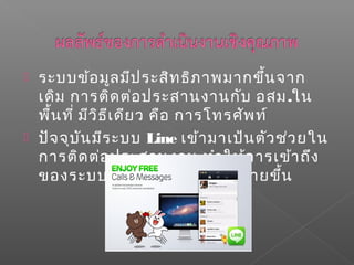  ระบบข้อมูลมีประสิทธิภาพมากขึ้นจาก
เดิม การติดต่อประสานงานกับ อสม.ใน
พื้นที่ มีวิธีเดียว คือ การโทรศัพท์
 ปัจจุบันมีระบบ Line เข้ามาเป้นตัวช่วยใน
การติดต่อประสานงาน ทำาให้การเข้าถึง
ของระบบบริการสาธารณสุขง่ายขึ้น
 