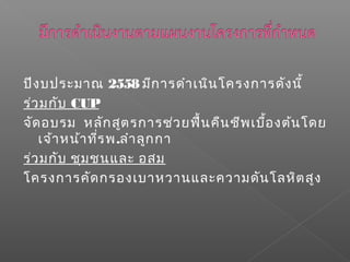 ปีงบประมาณ 2558 มีการดำาเนินโครงการดังนี้
ร่วมกับ CUP
จัดอบรม หลักสูตรการช่วยฟื้นคืนชีพเบื้องต้นโดย
เจ้าหน้าที่รพ.ลำาลูกกา
ร่วมกับ ชุมชนและ อสม
โครงการคัดกรองเบาหวานและความดันโลหิตสูง
 