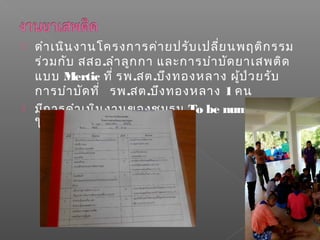  ดำาเนินงานโครงการค่ายปรับเปลี่ยนพฤติกรรม
ร่วมกับ สสอ.ลำาลูกกา และการบำาบัดยาเสพติด
แบบ Mertic ที่ รพ.สต.บึงทองหลาง ผู้ป่วยรับ
การบำาบัดที่ รพ.สต.บึงทองหลาง 1 คน
 มีการดำาเนินงานของชมรม To be numberone
ในโรงเรียน
 