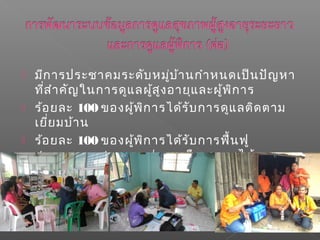  มีการประชาคมระดับหมู่บ้านกำาหนดเป็นปัญหา
ที่สำาคัญในการดูแลผู้สูงอายุและผู้พิการ
 ร้อยละ 100 ของผู้พิการได้รับการดูแลติดตาม
เยี่ยมบ้าน
 ร้อยละ 100 ของผู้พิการได้รับการฟื้นฟู
สมรรถภาพสามารถช่วยเหลือตนเองได้
 