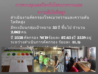  ดำาเนินงานคัดกรองโรคเบาหวานและความดัน
โลหิตสูง
 มีทะเบียนกลุ่มเป้าหมาย 35 ปี ขึ้นไป จำานวน
2,062 คน
 ปี 2558 คัดกรอง NCDร้อยละ 87.65 (ปี 2559 อยู่
ระหว่างดำาเนินการคัดกรอง ร้อยละ 41.1)
 กลุ่มเสี่ยงได้รับการปรับเปลี่ยนพฤติกรรม ร้อย
ละ 72.61 (ผลงานปี 2558)
 ร้อยละ 100 ของกลุ่มป่วยได้รับการส่งต่อเพื่อ
วินิจฉัยโรค
 