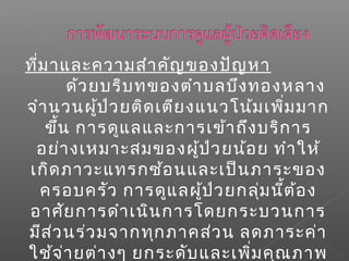 ที่มาและความสำาคัญของปัญหา
ด้วยบริบทของตำาบลบึงทองหลาง
จำานวนผู้ป่วยติดเตียงแนวโน้มเพิ่มมาก
ขึ้น การดูแลและการเข้าถึงบริการ
อย่างเหมาะสมของผู้ป่วยน้อย ทำาให้
เกิดภาวะแทรกซ้อนและเป็นภาระของ
ครอบครัว การดูแลผู้ป่วยกลุ่มนี้ต้อง
อาศัยการดำาเนินการโดยกระบวนการ
มีส่วนร่วมจากทุกภาคส่วน ลดภาระค่า
ใช้จ่ายต่างๆ ยกระดับและเพิ่มคุณภาพ
 