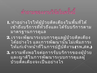 1. ทำาอย่างไรให้ผู้ป่วยติดเตียงในพื้นที่ได้
เข้าถึงบริการที่ทั่วถึงและได้รับบริการตาม
มาตรฐานการดูแล
2. เราจะพัฒนาระบบการดูแลผู้ป่วยติดเตียง
ได้อย่างไร และการพัฒนานั้นไม่เพิ่มภาระ
ให้แก่เจ้าหน้าที่ในการปฏิบัติงาน(รพ.สต.)
3. ความพึงพอใจต่อการรับบริการของผู้ป่วย
และญาติในการพัฒนาระบบการดูแลผู้
ป่วยติดเตียงจะเป็นอย่างไร
 