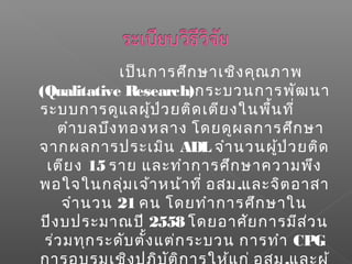 เป็นการศึกษาเชิงคุณภาพ
(Qualitative Research)กระบวนการพัฒนา
ระบบการดูแลผู้ป่วยติดเตียงในพื้นที่
ตำาบลบึงทองหลาง โดยดูผลการศึกษา
จากผลการประเมิน ADL จำานวนผู้ป่วยติด
เตียง 15 ราย และทำาการศึกษาความพึง
พอใจในกลุ่มเจ้าหน้าที่ อสม.และจิตอาสา
จำานวน 21 คน โดยทำาการศึกษาใน
ปีงบประมาณปี 2558 โดยอาศัยการมีส่วน
ร่วมทุกระดับตั้งแต่กระบวน การทำา CPG
 