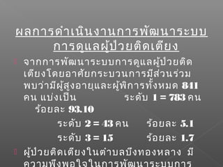 ผลการดำาเนินงานการพัฒนาระบบ
การดูแลผู้ป่วยติดเตียง
 จากการพัฒนาระบบการดูแลผู้ป่วยติด
เตียงโดยอาศัยกระบวนการมีส่วนร่วม
พบว่ามีผู้สูงอายุและผู้พิการทั้งหมด 841
คน แบ่งเป็น ระดับ 1 = 783 คน
ร้อยละ 93.10
ระดับ 2 = 43 คน ร้อยละ 5.1
ระดับ 3 = 15 ร้อยละ 1.7
 ผู้ป่วยติดเตียงในตำาบลบึงทองหลาง มี
 