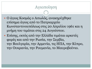 Αγιοποίηση
 Ο άγιος Κοσμάς ο Αιτωλός, ανακηρύχθηκε
επίσημα άγιος από το Πατριαρχείο
Κωνσταντινουπόλεως στις 20 Απριλίου 1961 και η
μνήμη του τιμάται στις 24 Αυγούστου.
 Επίσης, εκτός από την Ελλάδα τιμάται αρκετές
φορές και από την Ρωσία, την Σερβία,
την Βουλγαρία, την Αρμενία, τις ΗΠΑ, την Κύπρο,
την Ουκρανία, την Ρουμανία, το Μαυροβούνιο.
 