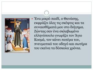  Ένα μικρό παιδί, ο Θανάσης,
εκφράζει όλες τις σκέψεις και τα
συναισθήματά μου στο διήγημα.
Ζώντας σαν ένα σκλαβωμένο
ελληνόπουλο γνωρίζει τον Άγιο
Κοσμά, τον κάνει πατέρα του,
πνευματικό του οδηγό και σωτήρα
του εκείνα τα δύσκολα χρόνια.
 