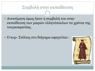 Συμβολή στην εκπαίδευση
 Ανεκτίμητη όμως ήταν η συμβολή του στην
εκπαίδευση των μικρών ελληνόπουλων τα χρόνια της
τουρκοκρατίας.
 Ο κυρ- Στέλιος στο διήγημα αφηγείται :
 