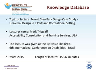 Knowledge Database
• Topic of lecture: Forest Glen Park Design Case Study -
Universal Design in a Park and Recreational Setting
• Lecturer name: Mark Trieglaff
Accessibility Consultation and Training Services, USA
• The lecture was given at the Beit Issie Shapiro’s
6th International Conference on Disabilities - Israel
• Year: 2015 Length of lecture: 15:56 minutes
 