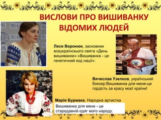 ВИСЛОВИ ПРО ВИШИВАНКУ
ВІДОМИХ ЛЮДЕЙ
Леся Воронюк, засновник
всеукраїнскього свята «День
вишиванки»:«Вишиванка - це
генетичний код нації»:
Вячеслав Узелков, український
боксер:Вишиванка для мене-це
гордість за красу моєї країни!
Марія Бурмака, Народна артистка
України:Вишиванка для мене - це
стародавній одяг мого народу.
 