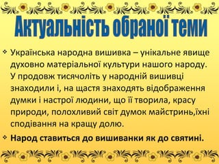  Українська народна вишивка – унікальне явище
духовно матеріальної культури нашого народу.
У продовж тисячоліть у народній вишивці
знаходили і, на щастя знаходять відображення
думки і настрої людини, що її творила, красу
природи, полохливий світ думок майстринь,їхні
сподівання на кращу долю.
 Народ ставиться до вишиванки як до святині.
 