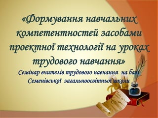 «Формування навчальних
компетентностей засобами
проектної технології на уроках
трудового навчання»
Семінар вчителів трудового навчання на базі
Семенівської загальноосвітньої школи
 